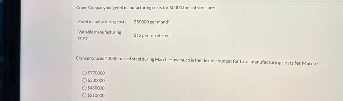 Crane Companybudgeted manufacturing costs for 60000 tons of steel are:
Fixed manufacturing costs $50000 per month
Variable manufacturing
costs
$12 per ton of steel
Craneproduced 40000 tons of steel during March. How much is the flexible budget for total manufacturing costs for March?
O $770000
$530000
$480000
O $510000