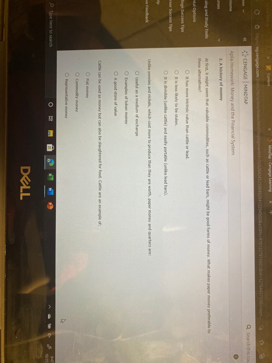CoPipeline
Content
* MindTap - Cengage Learning
Ô https://ng.cengage.com/static/nb/ui/evo/index.html?deploymentld=58326424525984828412294502&elSBN=9781337915601&id=1276443759&snaps.
Q Search this cou
CENGAGE MINDTAP
von v
Aplia Homework: Money and the Financial System
Home
2. A history of money
urses
calog and Study Tools
At first, it might seem that valuable commodities, such as cattle or lead bars, might be good forms of money. What makes paper money preferable to
these alternatives?
ntal Options
O It has more intrinsic value than cattle or lead.
llege Success Tips
O It is less likely to be stolen.
reer Success Tips
O It is divisible (unlike cattle) and easily portable (unlike lead bars).
elp
Unlike pennies and nickels, which cost more to produce than they are worth, paper money and quarters are:
ve Feedback
O Useful as a medium of exchange
O Examples of token money
O A good store of value
Cattle can be used as money but can also be slaughtered for food. Cattle are an example of:
O Fiat money
O Commodity money
O Representative money
O Type here to search
9:47
10/31
DELL
