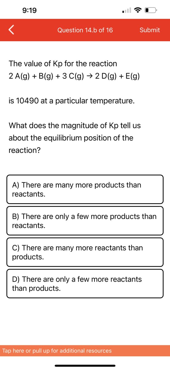 9:19
Question 14.b of 16
The value of Kp for the reaction
2 A(g) + B(g) + 3 C(g) → 2 D(g) + E(g)
is 10490 at a particular temperature.
Submit
What does the magnitude of Kp tell us
about the equilibrium position of the
reaction?
A) There are many more products than
reactants.
B) There are only a few more products than
reactants.
C) There are many more reactants than
products.
D) There are only a few more reactants
than products.
Tap here or pull up for additional resources