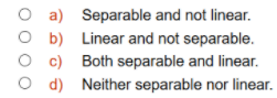 O a) Separable and not linear.
O b) Linear and not separable.
O c) Both separable and linear.
O d) Neither separable nor linear.
