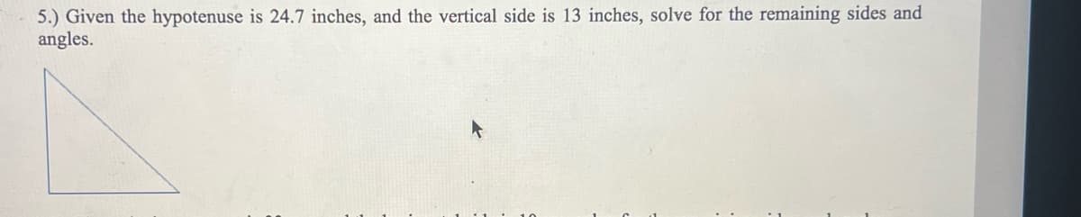 5.) Given the hypotenuse is 24.7 inches, and the vertical side is 13 inches, solve for the remaining sides and
angles.
