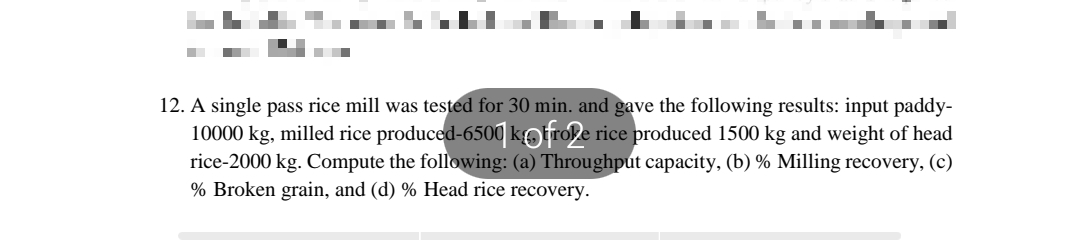 12. A single pass rice mill was tested for 30 min. and gave the following results: input paddy-
10000 kg, milled rice produced-6500 kotrole rice produced 1500 kg and weight of head
rice-2000 kg. Compute the following: (a) Throughput capacity, (b) % Milling recovery, (c)
% Broken grain, and (d) % Head rice recovery.
