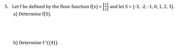 5. Let f be defined by the floor function f(x) = [] and let S = {-3, -2, -1, 0, 1, 2, 3}.
a) Determine f(S).
b) Determine f¹({4}).