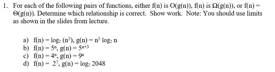 1. For each of the following pairs of functions, either f(n) is O(g(n)), f(n) is N(g(n)), or f(n) =
Ⓒ(g(n)). Determine which relationship is correct. Show work. Note: You should use limits
as shown in the slides from lecture.
a) f(n) = log₂ (n³), g(n) = n³ log₂ n
b) f(n) = 5¹, g(n) = 5n+3
c) f(n) = 4¹, g(n) = 9n
d) f(n) = 27, g(n) = log₂ 2048