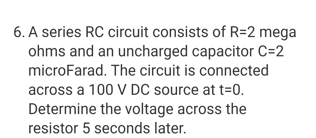 6. A series RC circuit consists of R=2 mega
ohms and an uncharged capacitor C=2
microFarad. The circuit is connected
across a 100 V DC source at t=0.
Determine the voltage across the
resistor 5 seconds later.
