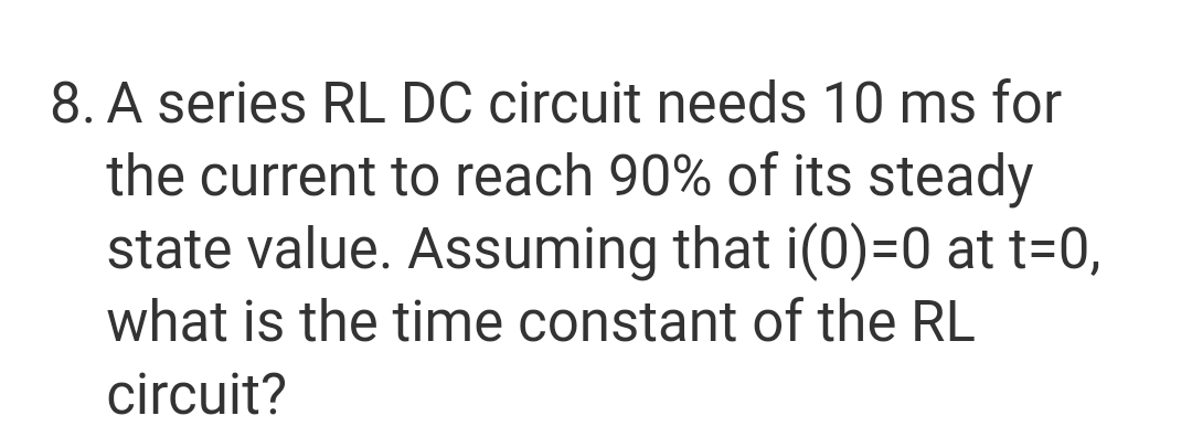 8. A series RL DC circuit needs 10 ms for
the current to reach 90% of its steady
state value. Assuming that i(0)=0 at t=0,
what is the time constant of the RL
circuit?