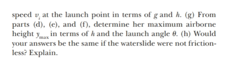speed v;
parts (d), (e), and (f), determine her maximum airborne
height ymax
at the launch point in terms of g and h. (g) From
in terms of h and the launch angle 0. (h) Would
your answers be the same if the waterslide were not friction-
less? Explain.

