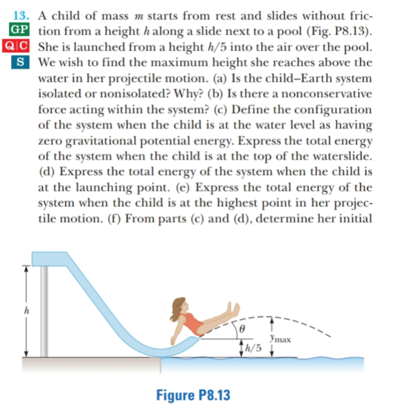 13. A child of mass m starts from rest and slides without fric-
GP tion from a height h along a slide next to a pool (Fig. P8.13).
QIC She is launched from a height h/5 into the air over the pool.
S We wish to find the maximum height she reaches above the
water in her projectile motion. (a) Is the child–Earth
isolated or nonisolated? Why? (b) Is there a nonconservative
force acting within the system? (c) Define the configuration
of the system when the child is at the water level as having
zero gravitational potential energy. Express the total energy
of the system when the child is at the top of the waterslide.
(d) Express the total energy of the system when the child is
at the launching point. (e) Express the total energy of the
system when the child is at the highest point in her projec-
tile motion. (f) From parts (c) and (d), determine her initial
system
Imax
Ih/5
Figure P8.13
