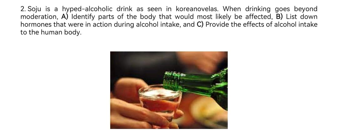 2. Soju is a hyped-alcoholic drink as seen in koreanovelas. When drinking goes beyond
moderation, A) Identify parts of the body that would most likely be affected, B) List down
hormones that were in action during alcohol intake, and C) Provide the effects of alcohol intake
to the human body.