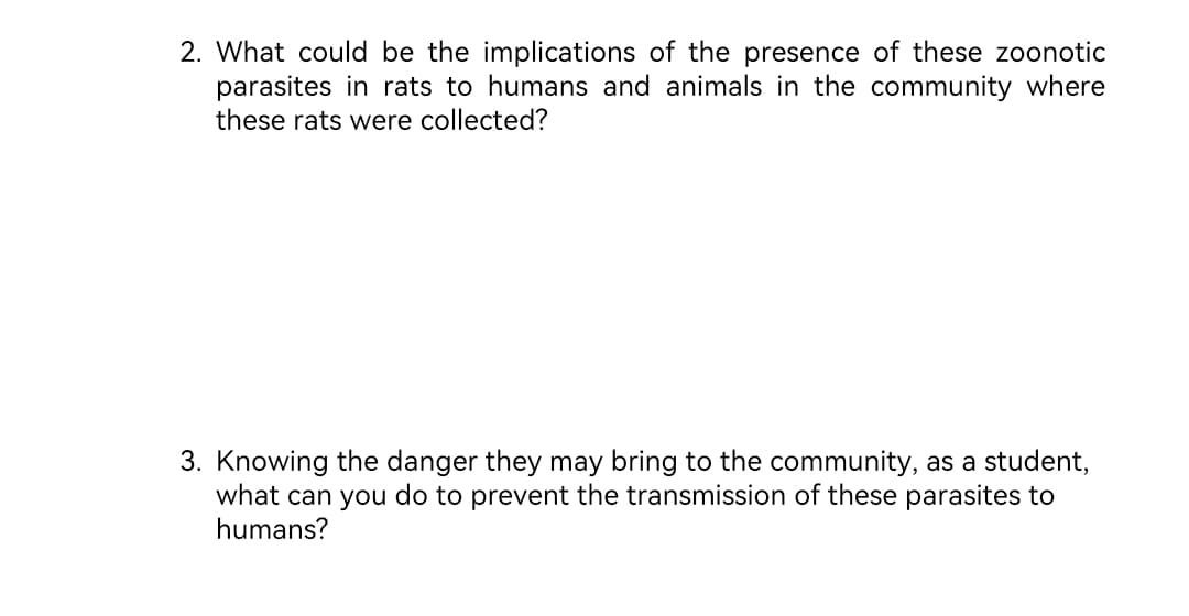 2. What could be the implications of the presence of these zoonotic
parasites in rats to humans and animals in the community where
these rats were collected?
3. Knowing the danger they may bring to the community, as a student,
what can you do to prevent the transmission of these parasites to
humans?