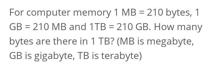 For computer memory 1 MB = 210 bytes, 1
GB = 210 MB and 1TB = 210 GB. How many
bytes are there in 1 TB? (MB is megabyte,
GB is gigabyte, TB is terabyte)
