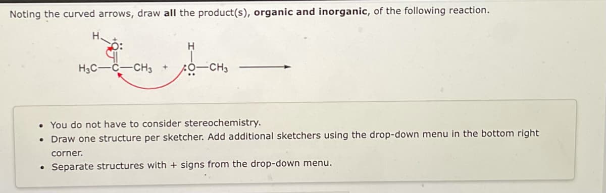 Noting the curved arrows, draw all the product(s), organic and inorganic, of the following reaction.
H.
H
H3C-C-CH3
0-CH3
• You do not have to consider stereochemistry.
●
Draw one structure per sketcher. Add additional sketchers using the drop-down menu in the bottom right
corner.
• Separate structures with + signs from the drop-down menu.