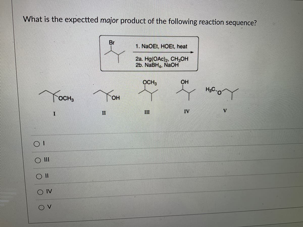What is the expectted major product of the following reaction sequence?
ОТ
Тосна
IV
OV
I
II
Br
ОН
1. NaOEt, HOEt, heat
2a. Hg(OAc)2, CH3OH
2b. NaBH4, NaOH
OCH3
III
ОН
IV
H=C-0
V