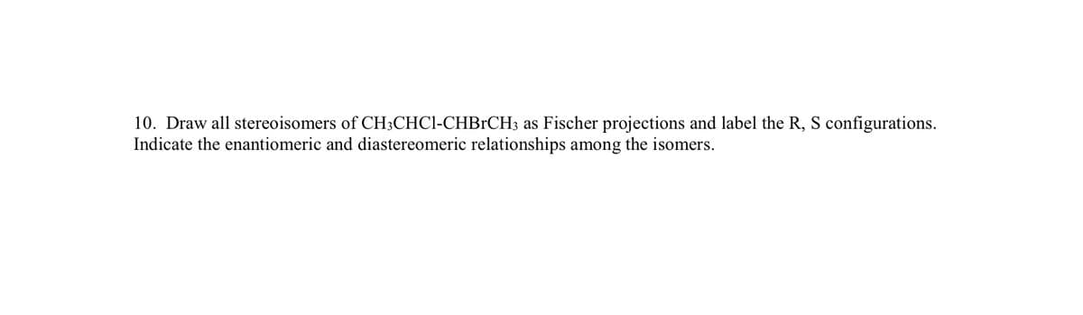 10. Draw all stereoisomers of CH;CHC1-CHBrCH3 as Fischer projections and label the R, S configurations.
Indicate the enantiomeric and diastereomeric relationships among the isomers.
