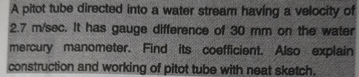A pitot tube directed into a water stream having a velocity of
2.7 m/sec. It has gauge difference of 30 mm on the water
mercury manometer. Find its coefficient. Also explain
construction and working of pitot tube with neat sketch.

