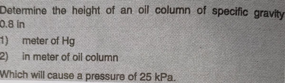 Determine the height of an oil column of specific gravity
0.8 in
1) meter of Hg
2) in meter of oil column
Which will cause a pressure of 25 kPa,
