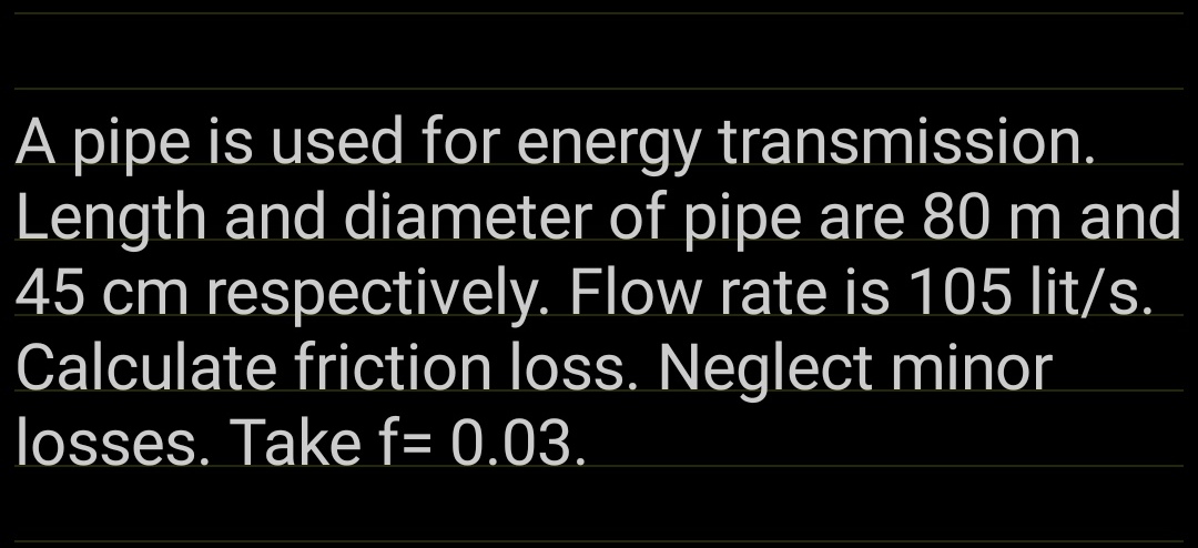 A pipe is used for energy transmission.
Length and diameter of pipe are 80 m and
45 cm respectively. Flow rate is 105 lit/s.
Calculate friction loss. Neglect minor
losses. Take f= 0.03.
