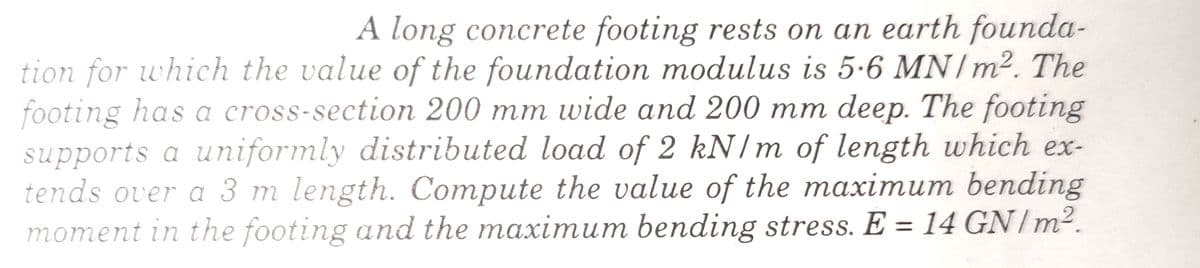 A long concrete footing rests on an earth founda-
tion for which the value of the foundation modulus is 5-6 MN/m2. The
footing has a cross-section 200 mm wide and 200 mm deep. The footing
supports a uniformly distributed load of 2 kN/m of length which ex-
tends over a 3 m length. Compute the value of the maximum bending
moment in the footing and the maximum bending stress. E = 14 GN/m2.
