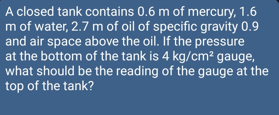 A closed tank contains 0.6 m of mercury, 1.6
m of water, 2.7 m of oil of specific gravity 0.9
and air space above the oil. If the pressure
at the bottom of the tank is 4 kg/cm² gauge,
what should be the reading of the gauge at the
top of the tank?
