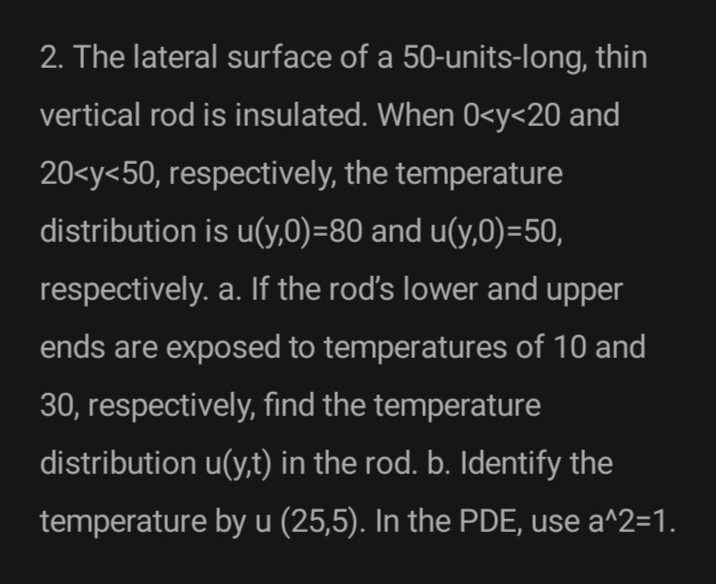 2. The lateral surface of a 50-units-long, thin
vertical rod is insulated. When 0<y<20 and
20<y<50, respectively, the temperature
distribution is u(y,0)=80 and u(y,0)=50,
respectively. a. If the rod's lower and upper
ends are exposed to temperatures of 10 and
30, respectively, find the temperature
distribution u(y,t) in the rod. b. Identify the
temperature by u (25,5). In the PDE, use a^2=1.