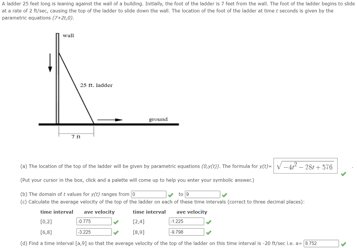 A ladder 25 feet long is leaning against the wall of a building. Initially, the foot of the ladder is 7 feet from the wall. The foot of the ladder begins to slide
at a rate of 2 ft/sec, causing the top of the ladder to slide down the wall. The location of the foot of the ladder at time t seconds is given by the
parametric equations (7+2t,0).
wall
25 ft. ladder
ground
7 ft
(a) The location of the top of the ladder will be given by parametric equations (0,y(t)). The formula for y(t)= V -412 – 281 + 576
(Put your cursor in the box, click and a palette will come up to help you enter your symbolic answer.)
(b) The domain of t values for y(t) ranges from 0
to 9
(c) Calculate the average velocity of the top of the ladder on each of these time intervals (correct to three decimal places):
time interval
ave velocity
time interval
ave velocity
[0,2]
-0.775
[2,4]
|-1.225
[6,8]
-3.225
[8,9]
-9.798
(d) Find a time interval [a,9] so that the average velocity of the top of the ladder on this time interval is -20 ft/sec i.e. a= 8.752
