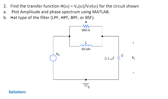 2. Find the transfer function H(o) = Vo(o)/Vin(o) for the circuit shown
a. Plot Amplitude and phase spectrum using MATLAB.
b. Hat type of the filter (LPF, HPF, BPF, or BSF).
Solution:
Vin
R
M
600
50 mH
||
0.4 μF
V