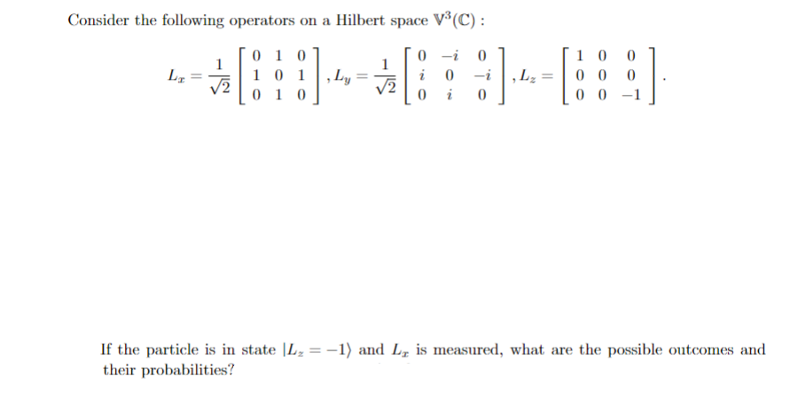 Consider the following operators on a Hilbert space V³(C) :
0-i 0
SHABSB
101 Ly=
0 -i Lz 00 0
√2
0 i 0
LI
√2
010
010
10
00
0
If the particle is in state |L₂ = −1) and L₂ is measured, what are the possible outcomes and
their probabilities?