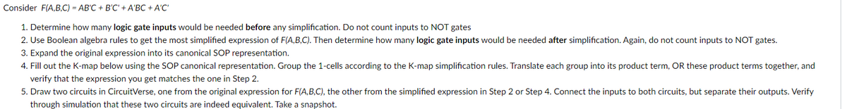 Consider F(A,B,C) = AB'C + B'C' + A'BC + A'C'
1. Determine how many logic gate inputs would be needed before any simplification. Do not count inputs to NOT gates
2. Use Boolean algebra rules to get the most simplified expression of F(A,B,C). Then determine how many logic gate inputs would be needed after simplification. Again, do not count inputs to NOT gates.
3. Expand the original expression into its canonical SOP representation.
4. Fill out the K-map below using the SOP canonical representation. Group the 1-cells according to the K-map simplification rules. Translate each group into its product term, OR these product terms together, and
verify that the expression you get matches the one in Step 2.
5. Draw two circuits in CircuitVerse, one from the original expression for F(A,B,C), the other from the simplified expression in Step 2 or Step 4. Connect the inputs to both circuits, but separate their outputs. Verify
through simulation that these two circuits are indeed equivalent. Take a snapshot.