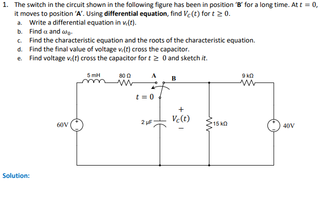 1. The switch in the circuit shown in the following figure has been in position 'B' for a long time. At t = 0,
it moves to position 'A'. Using differential equation, find Vc (t) for t ≥ 0.
a. Write a differential equation in vc(t).
b. Find a and wo.
c. Find the characteristic equation and the roots of the characteristic equation.
d. Find the final value of voltage ve(t) cross the capacitor.
e. Find voltage v.(t) cross the capacitor for t≥ 0 and sketch it.
Solution:
60V
5 mH
80 Ω
www
A
t = 0
2 μF
B
+
Vc(t)
in
15 ΚΩ
9 ΚΩ
ww
40V