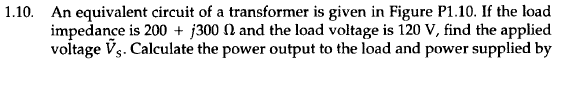 1.10. An equivalent circuit of a transformer is given in Figure P1.10. If the load
impedance is 200+ j300 and the load voltage is 120 V, find the applied
voltage Vs. Calculate the power output to the load and power supplied by