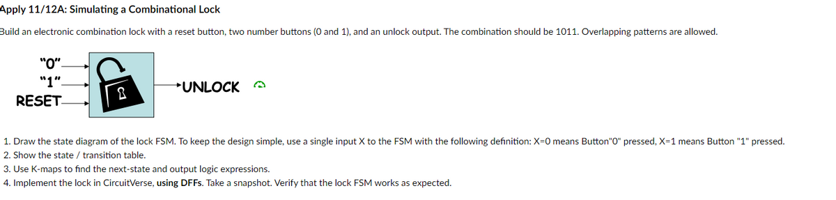 Apply 11/12A: Simulating a Combinational Lock
Build an electronic combination lock with a reset button, two number buttons (0 and 1), and an unlock output. The combination should be 1011. Overlapping patterns are allowed.
"0"-
"1"_
RESET
UNLOCK A
1. Draw the state diagram of the lock FSM. To keep the design simple, use a single input X to the FSM with the following definition: X=0 means Button"0" pressed, X=1 means Button "1" pressed.
2. Show the state / transition table.
3. Use K-maps to find the next-state and output logic expressions.
4. Implement the lock in CircuitVerse, using DFFs. Take a snapshot. Verify that the lock FSM works as expected.