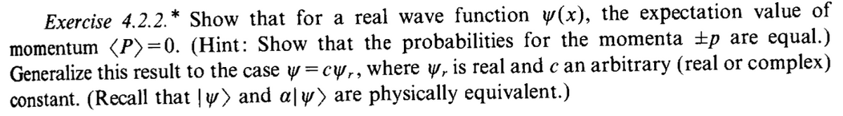 Exercise 4.2.2.* Show that for a real wave function y(x), the expectation value of
momentum (P)=0. (Hint: Show that the probabilities for the momenta ±p are equal.)
Generalize this result to the case y=cy,, where y, is real and c an arbitrary (real or complex)
constant. (Recall that y) and a|y) are physically equivalent.)
