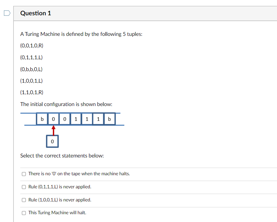 Question 1
A Turing Machine is defined by the following 5 tuples:
(0,0,1,0,R)
(0,1,1,1,L)
(0,b,b,O,L)
(1,0,0,1,L)
(1,1,0,1,R)
The initial configuration is shown below:
b 0 0 1 1 1 b
0
Select the correct statements below:
There is no 'O' on the tape when the machine halts.
Rule (0,1,1,1,L) is never applied.
Rule (1,0,0,1,L) is never applied.
This Turing Machine will halt.