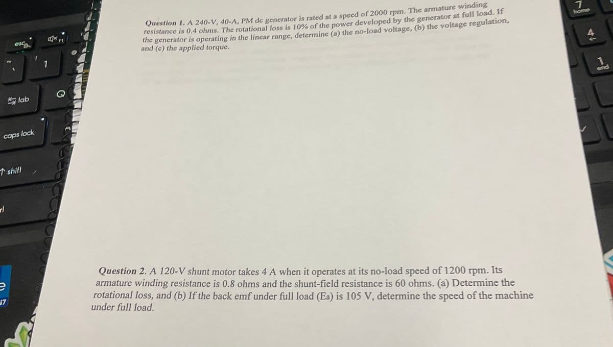 rl
esc
Klab
caps lock
shift
1
Question 1. A 240-V, 40-A, PM de generator is rated at a speed of 2000 rpm. The armature winding
resistance is 0.4 ohms. The rotational loss is 10% of the power developed by the generator at full load. If
the generator is operating in the linear range, determine (a) the no-load voltage, (b) the voltage regulation,
and (c) the applied torque.
17
Question 2. A 120-V shunt motor takes 4 A when it operates at its no-load speed of 1200 rpm. Its
armature winding resistance is 0.8 ohms and the shunt-field resistance is 60 ohms. (a) Determine the
rotational loss, and (b) If the back emf under full load (Ea) is 105 V, determine the speed of the machine
under full load.
7
home
47
end