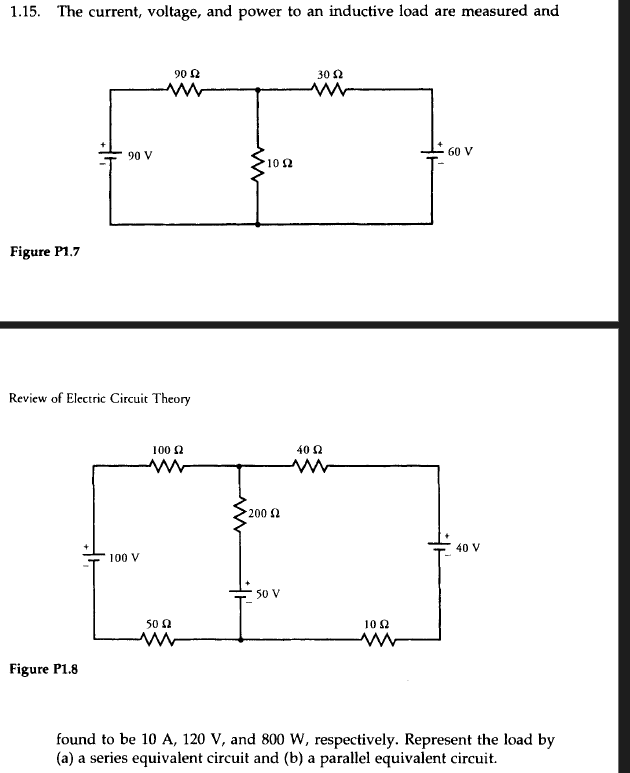1.15. The current, voltage, and power to an inductive load are measured and
Figure P1.7
90 V
Figure P1.8
Review of Electric Circuit Theory
100 V
90 £2
100 £2
50 £2
• 10 Ω
200 £2
50 V
30 52
ww
40 Ω
10 S2
·60 V
40 V
found to be 10 A, 120 V, and 800 W, respectively. Represent the load by
(a) a series equivalent circuit and (b) a parallel equivalent circuit.