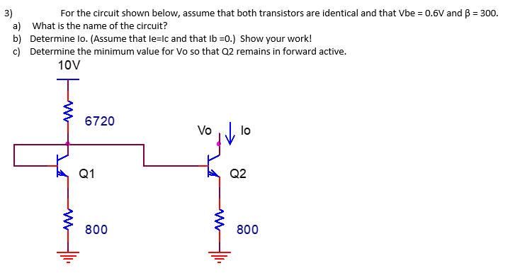 3)
For the circuit shown below, assume that both transistors are identical and that Vbe = 0.6V and B = 300.
a) What is the name of the circuit?
b) Determine Io. (Assume that le=Ic and that Ib=0.) Show your work!
c) Determine the minimum value for Vo so that Q2 remains in forward active.
10V
T
6720
Q1
800
Vo
lo
Q2
800