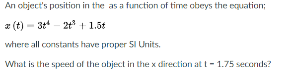 An object's position in the as a function of time obeys the equation;
x (t) = 3t – 2t³ + 1.5t
where all constants have proper SI Units.
What is the speed of the object in the x direction at t = 1.75 seconds?
