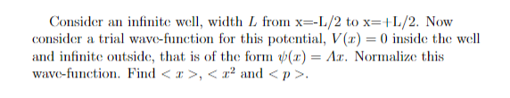 Consider an infinite well, width L from x=-L/2 to x=+L/2. Now
consider a trial wave-function for this potential, V(x) = 0 inside the well
and infinite outside, that is of the form (z) = Az. Normalize this
wave-function. Find < a>, <z² and <p>.