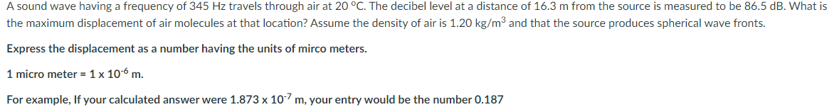A sound wave having a frequency of 345 Hz travels through air at 20 °C. The decibel level at a distance of 16.3 m from the source is measured to be 86.5 dB. What is
the maximum displacement of air molecules at that location? Assume the density of air is 1.20 kg/m³ and that the source produces spherical wave fronts.
Express the displacement as a number having the units of mirco meters.
1 micro meter = 1 x 10-6 m.
For example, If your calculated answer were 1.873 x 107 m, your entry would be the number 0.187
