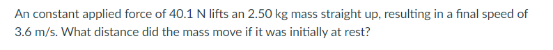 An constant applied force of 40.1 N lifts an 2.50 kg mass straight up, resulting in a final speed of
3.6 m/s. What distance did the mass move if it was initially at rest?
