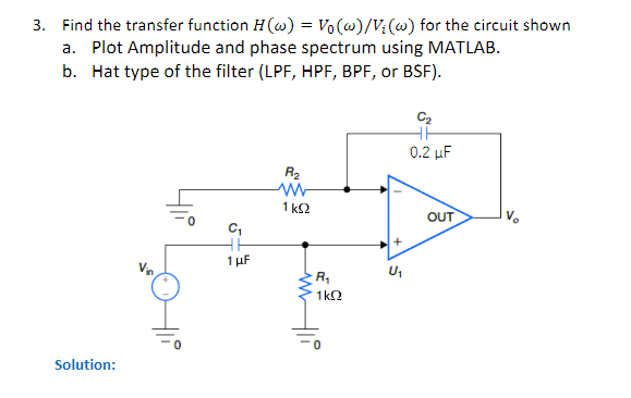 3. Find the transfer function H(w) = Vo(w)/V₁ (w) for the circuit shown
a. Plot Amplitude and phase spectrum using MATLAB.
b. Hat type of the filter (LPF, HPF, BPF, or BSF).
Solution:
Vin
C₁
36
1 μF
R₂
ww
1 KS2
R₁
1kQ2
+
C₂
HH
0.2 μF
OUT