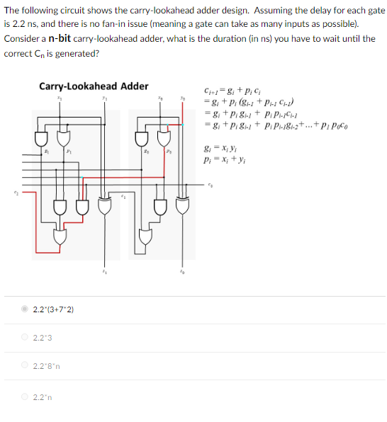 The following circuit shows the carry-lookahead adder design. Assuming the delay for each gate
is 2.2 ns, and there is no fan-in issue (meaning a gate can take as many inputs as possible).
Consider a n-bit carry-lookahead adder, what is the duration (in ns) you have to wait until the
correct C is generated?
Carry-Lookahead Adder
Ci+1=g; +pi ci
= 8; + Pi (8-1 + Pi-1 C1.1)
g+Pi8-1 +
PiPi-11-1
= 81+Pi81-1+ Pi Pi-181-2+...+P1 Poco
g₁ = xi yi
Pi = x; + yi
2.2*(3+7*2)
2.2*3
2.2*8*n
2.2 n
"