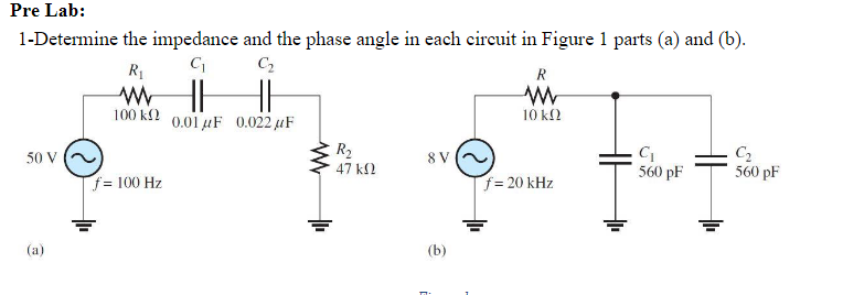 Pre Lab:
1-Determine
50 V
(a)
the impedance and the phase angle in each circuit in Figure 1 parts (a) and (b).
C₁
C₂
R
HH
0.01 μF 0.022uF
R₁
ww
100 ΚΩ
f= 100 Hz
www
R₂
47 ΚΩ
8V
(b)
10 ΚΩ
f = 20 kHz
C₁
560 pF
C₂
560 pF