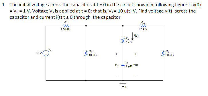 1. The initial voltage across the capacitor at t = 0 in the circuit shown in following figure is v(0)
= V₁ = 1 V. Voltage V₁ is applied at t = 0; that is, V₁ = 10 u(t) V. Find voltage v(t) across the
capacitor and current i(t) t > 0 through the capacitor
10V
R₁
www
7.5 ΚΩ
M
R₂
10 ΚΩ
Vo
R₂
5 kn
i(t)
с
2 μF V(t)
Hli
R4
10 k
W
R$
20 ΚΩ