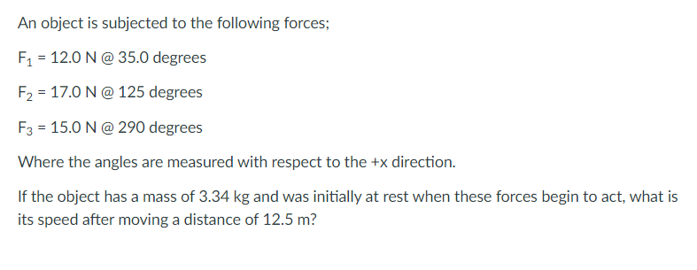 An object is subjected to the following forces;
F1 = 12.0 N@ 35.0 degrees
F2 = 17.0 N@ 125 degrees
F3 = 15.0 N@ 290 degrees
Where the angles are measured with respect to the +x direction.
If the object has a mass of 3.34 kg and was initially at rest when these forces begin to act, what is
its speed after moving a distance of 12.5 m?
