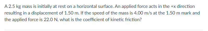 A 2.5 kg mass is initially at rest on a horizontal surface. An applied force acts in the +x direction
resulting in a displacement of 1.50 m. If the speed of the mass is 4.00 m/s at the 1.50 m mark and
the applied force is 22.0 N, what is the coefficient of kinetic friction?
