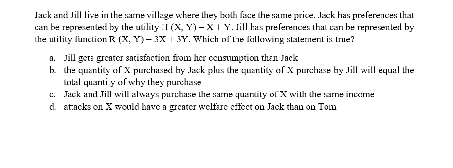 Jack and Jill live in the same village where they both face the same price. Jack has preferences that
can be represented by the utility H (X, Y) = X+Y. Jill has preferences that can be represented by
the utility function R (X, Y) = 3X+ 3Y. Which of the following statement is true?
a. Jill gets greater satisfaction from her consumption than Jack
b. the quantity of X purchased by Jack plus the quantity of X purchase by Jill will equal the
total quantity of why they purchase
c. Jack and Jill will always purchase the same quantity of X with the same income
d. attacks on X would have a greater welfare effect on Jack than on Tom
