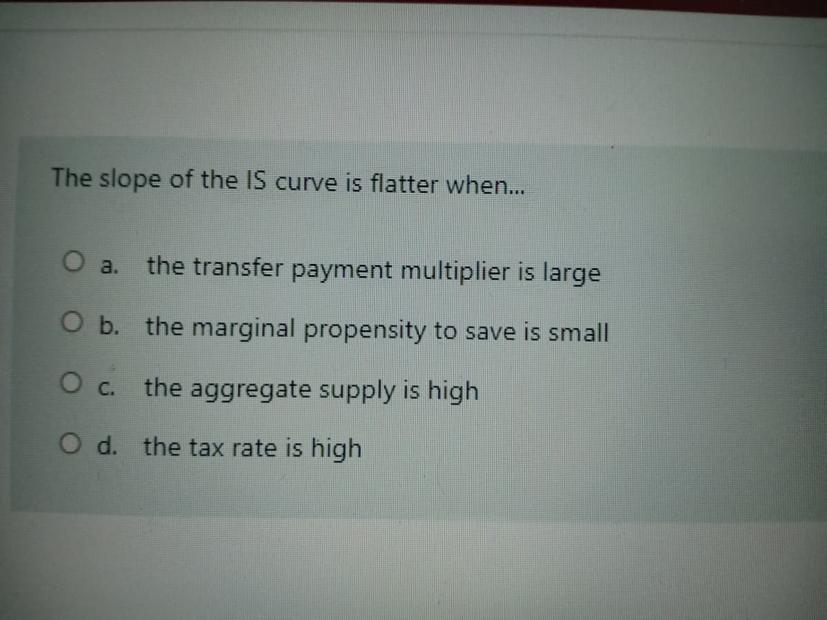 The slope of the IS curve is flatter when...
O a.
the transfer payment multiplier is large
O b. the marginal propensity to save is small
O c.
the aggregate supply is high
the tax rate is high
O d.