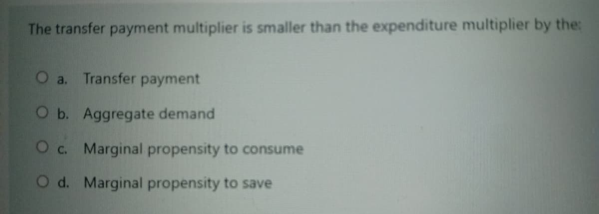 The transfer payment multiplier is smaller than the expenditure multiplier by the:
O a. Transfer payment
O b. Aggregate demand
O c. Marginal propensity to consume
O d. Marginal propensity to save