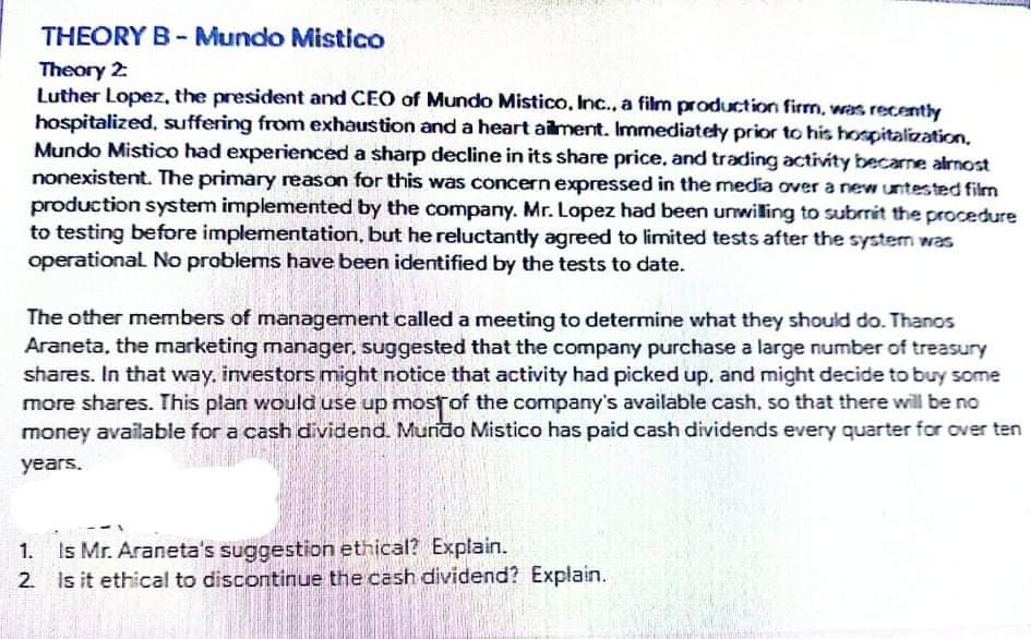 THEORY B- Mundo Mistico
Theory 2:
Luther Lopez, the president and CEO of Mundo Mistico, Inc., a film production firm, was recently
hospitalized, suffering from exhaustion and a heart ailment. Immediatety prior to his hospitalization,
Mundo Mistico had experienced a sharp decline in its share price, and trading activity becarne almost
nonexistent. The primary reason for this was concern expressed in the media over a new untested film
production system implemented by the company. Mr. Lopez had been unwiling to subrrit the procedure
to testing before implementation, but he reluctantly agreed to limited tests after the system was
operational No problems have been identified by the tests to date.
The other members of management called a meeting to determine what they should do. Thanos
Araneta, the marketing manager, suggested that the company purchase a large number of treasury
shares. In that way, investors might notice that activity had picked up, and might decide to buy some
more shares. This plan would use up mostof the company's available cash, so that there will be no
money available for a cash dividend. Mundo Mistico has paid cash dividends every quarter for over ten
years.
Is Mr. Araneta's suggestion ethical? Explain.
2. Is it ethical to discontinue the cash dividend? Explain.
